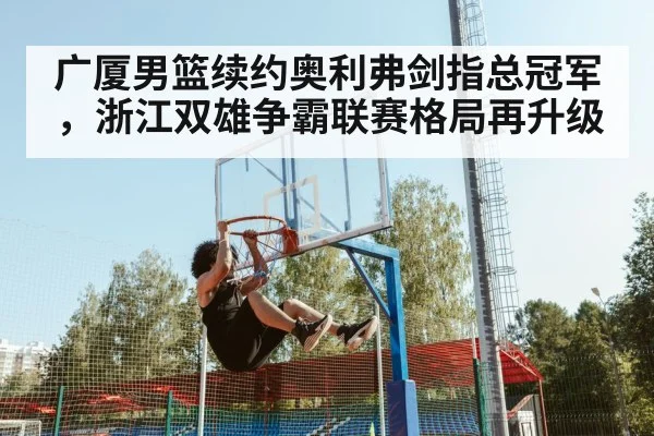 广厦男篮续约奥利弗剑指总冠军，浙江双雄争霸联赛格局再升级