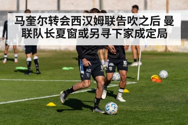 马奎尔转会西汉姆联告吹之后 曼联队长夏窗或另寻下家成定局