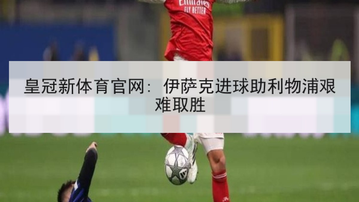 皇冠新体育官网: 伊萨克进球助利物浦艰难取胜